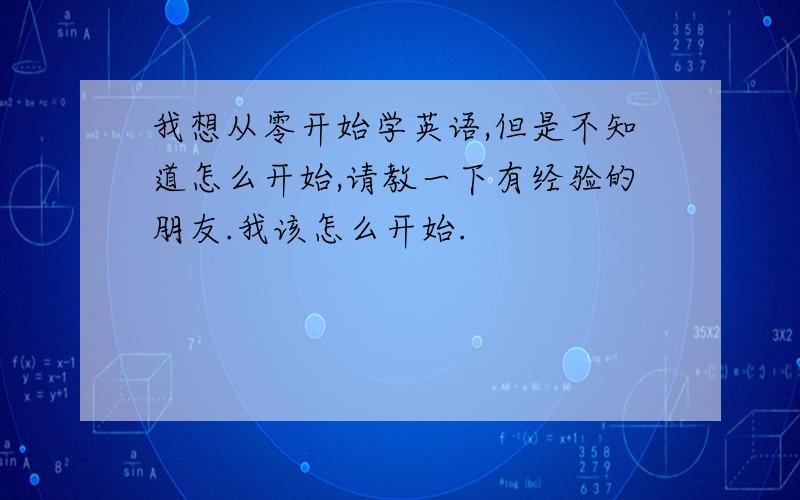 我想从零开始学英语,但是不知道怎么开始,请教一下有经验的朋友.我该怎么开始.