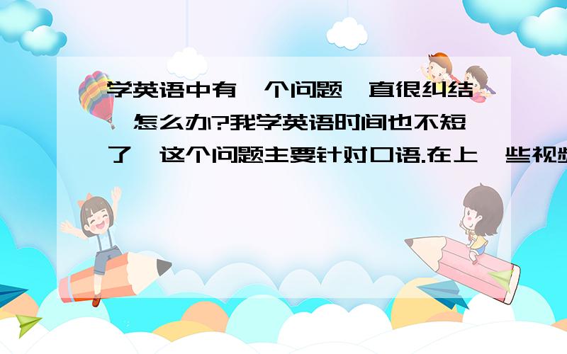 学英语中有一个问题一直很纠结,怎么办?我学英语时间也不短了,这个问题主要针对口语.在上一些视频英语课的时候,总是想把一些不认识的单词,词组,或者是有用的句子,词组,单词之类的全部