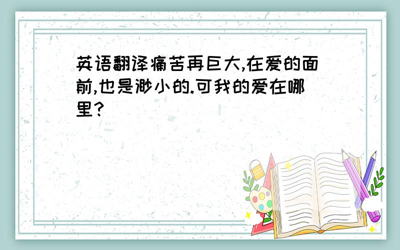 英语翻译痛苦再巨大,在爱的面前,也是渺小的.可我的爱在哪里?