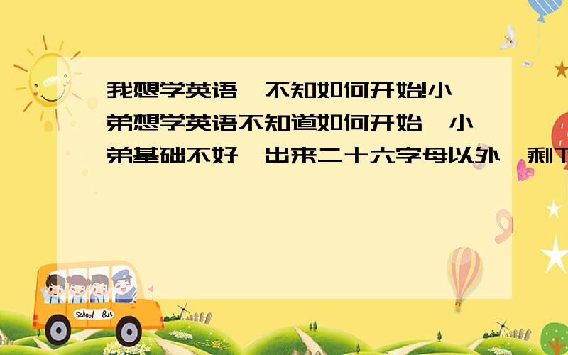 我想学英语,不知如何开始!小弟想学英语不知道如何开始,小弟基础不好,出来二十六字母以外,剩下的就只有学习英语的一腔热情了.因此小弟想请各位大侠,前辈给小弟指点,最好能说得详细些,