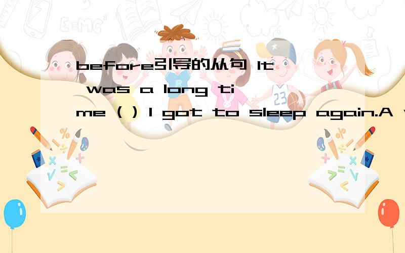 before引导的从句 It was a long time ( ) I got to sleep again.A when B while C until D before为什么阿!请给理由,