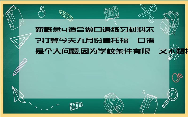 新概念4适合做口语练习材料不?打算今天九月份考托福,口语是个大问题.因为学校条件有限,又不想打扰同学,所以我只能找些磁带跟读,练习语感之类的.新概念123我都有,不过都不在手里,所以想