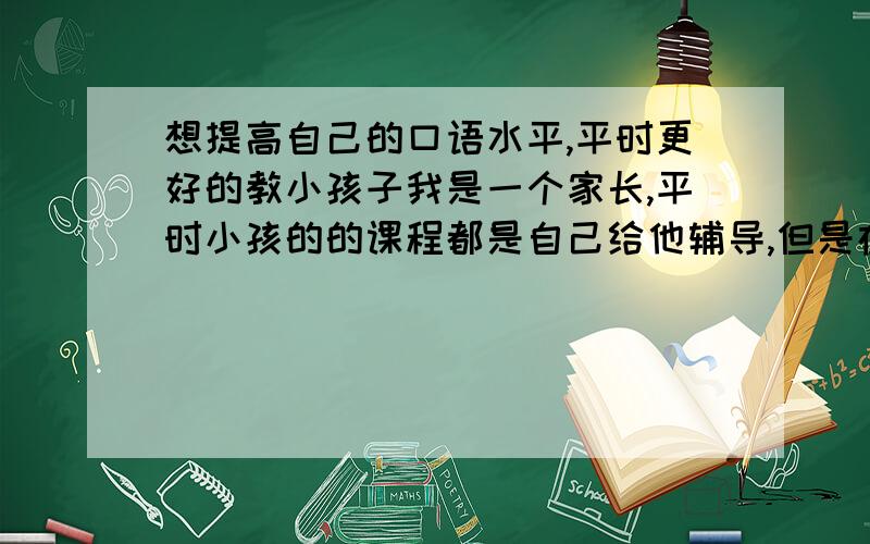 想提高自己的口语水平,平时更好的教小孩子我是一个家长,平时小孩的的课程都是自己给他辅导,但是在英语方面出现了问题,知道怎么写,可是教的时候发音总是不标准,为了能让小孩能学的更