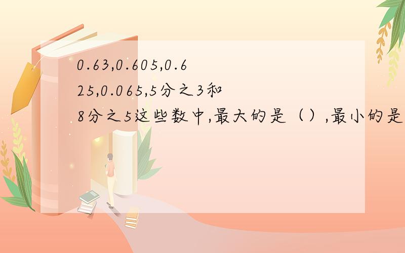 0.63,0.605,0.625,0.065,5分之3和8分之5这些数中,最大的是（）,最小的是（）,（）和（）相等.