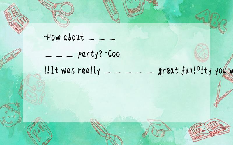 -How about ______ party?-Cool!It was really _____ great fun!Pity you weren't there．25．—How about ______ party?—Cool!It was really _____ great fun!Pity you weren't there．A．a; a B．the; a C．the; 不填 D．a; 不填特别是第二空哦~