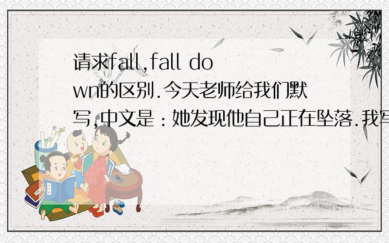 请求fall,fall down的区别.今天老师给我们默写,中文是：她发现他自己正在坠落.我写的英文是：She found that she was falling.可老师说这是错的,必须要用fall down.这我就有点不明白了.fall down不是摔倒