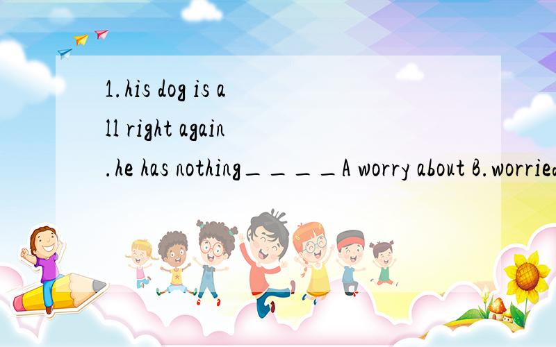 1.his dog is all right again.he has nothing____A worry about B.worried about C.to worry about D.worrying about2.-that's your pet like?-______A.it likes eating grass B.it can't bite or bark C.it is friendly and quiet D.it lives in a basket3.My mother