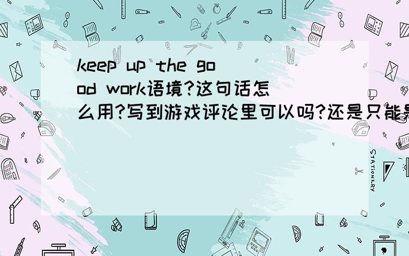 keep up the good work语境?这句话怎么用?写到游戏评论里可以吗?还是只能是上司对属下说?