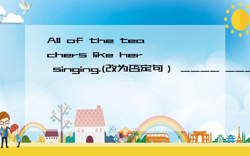 All of the teachers like her singing.(改为否定句） ____ _____ the teachers like her singing.