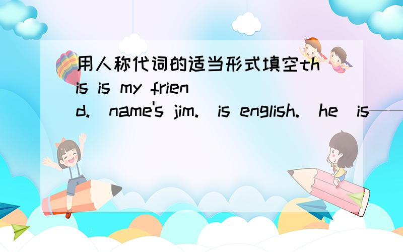 用人称代词的适当形式填空this is my friend._name's jim._is english.(he)is——in english.(he)is_in class2?yes,_teacher is mrs li.(she)what's_name?are_eleven?(you)it is_jscket over there.can you hlep_?(i)i have a cat._name is mimi._is whit