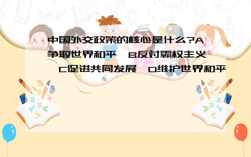 中国外交政策的核心是什么?A争取世界和平,B反对霸权主义,C促进共同发展,D维护世界和平