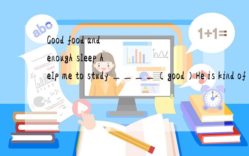 Good food and enough sleep help me to study ____（good）He is kind of ____（ health）because she hardly ever exercises.Can you help me ____（take）this book to the classroom?