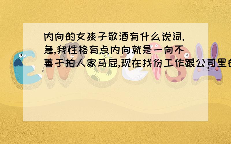 内向的女孩子敬酒有什么说词,急,我性格有点内向就是一向不善于拍人家马屁,现在找份工作跟公司里的公关有点像反正要陪高层领导外出应酬,应酬的都是一些例如公司高层领导或是政府官员