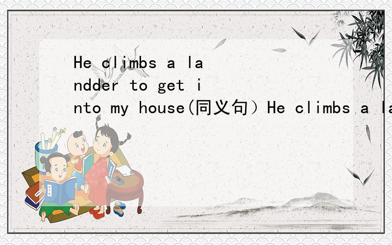 He climbs a landder to get into my house(同义句）He climbs a landder to get into my house(同义句） He ( ) into my house ( )a landderhe( )into my house( )( )a landder