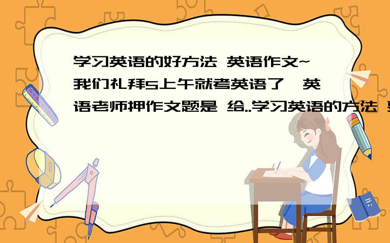 学习英语的好方法 英语作文~我们礼拜5上午就考英语了,英语老师押作文题是 给..学习英语的方法 要从 听说读写 四个方面写,字数在60--80左右就好,别太多或太少.因为自己写得不太好,肯定要