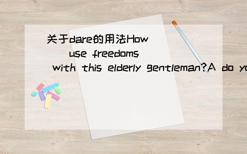 关于dare的用法How ___use freedoms with this elderly gentleman?A do you dare B.your dare C.dare you D.dare you to求句子翻译 及选项原因~