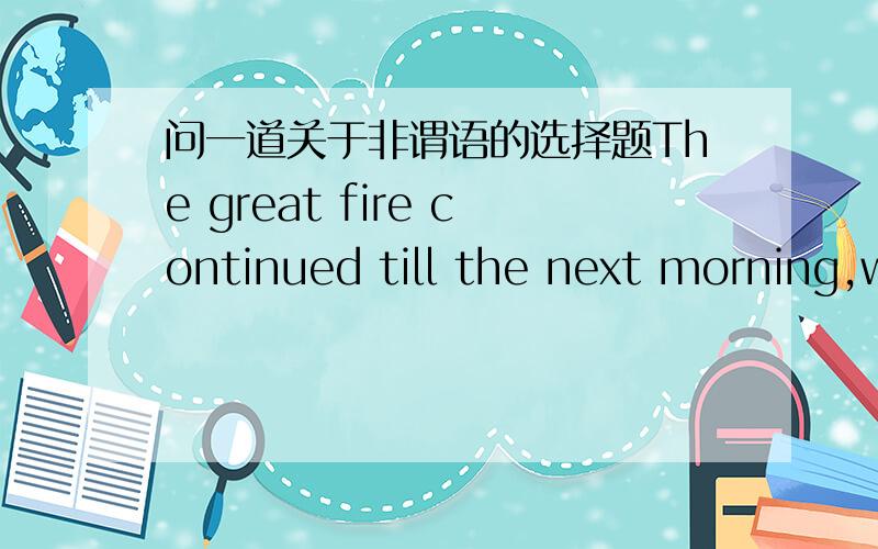 问一道关于非谓语的选择题The great fire continued till the next morning,with a heavy smoke ____ in the distance.a seen b having seen d to be seen