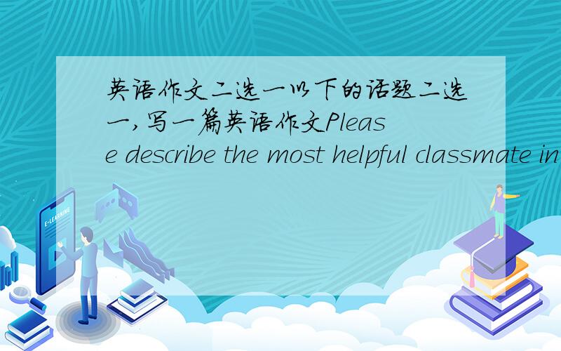 英语作文二选一以下的话题二选一,写一篇英语作文Please describe the most helpful classmate in your eyes.If you fail an exam,what would you do?