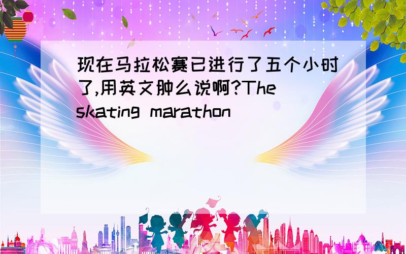 现在马拉松赛已进行了五个小时了,用英文肿么说啊?The skating marathon ___ ___ ___ ___ for five hours now.供参考：课文中原文：The skating marathon has been going for five hours.