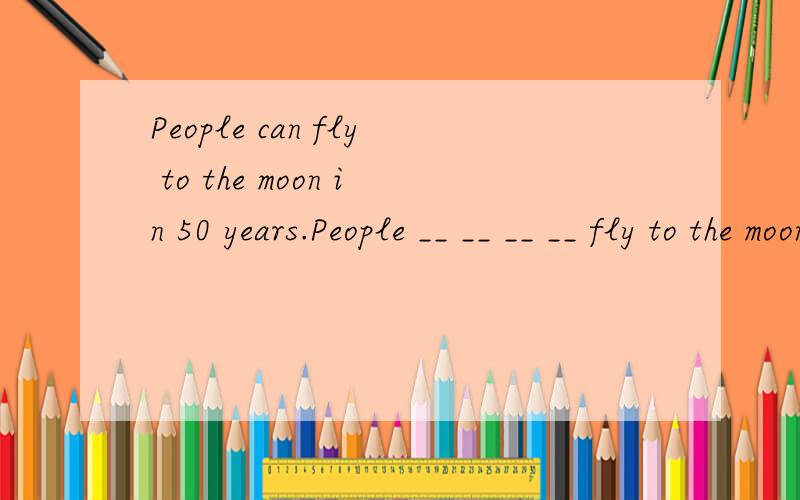 People can fly to the moon in 50 years.People __ __ __ __ fly to the moon in 50 years.（同义句）