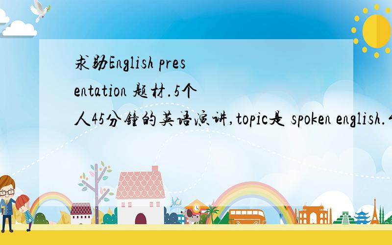 求助English presentation 题材.5个人45分钟的英语演讲,topic是 spoken english.能讲些什么内容.每个人怎么分工讲什么部分?急 急 急.主题 限制在 英语口语例如 现在人说口语的问题和学习口语的方法。