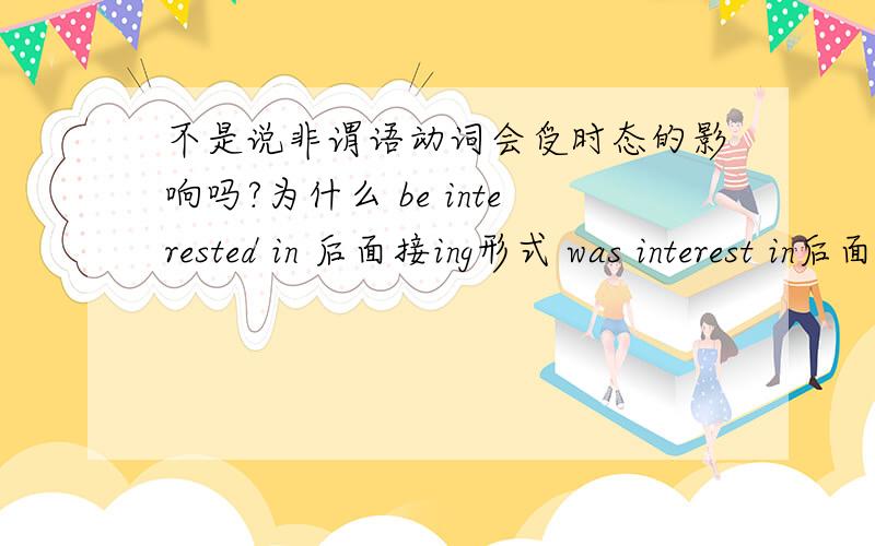 不是说非谓语动词会受时态的影响吗?为什么 be interested in 后面接ing形式 was interest in后面也一样啊