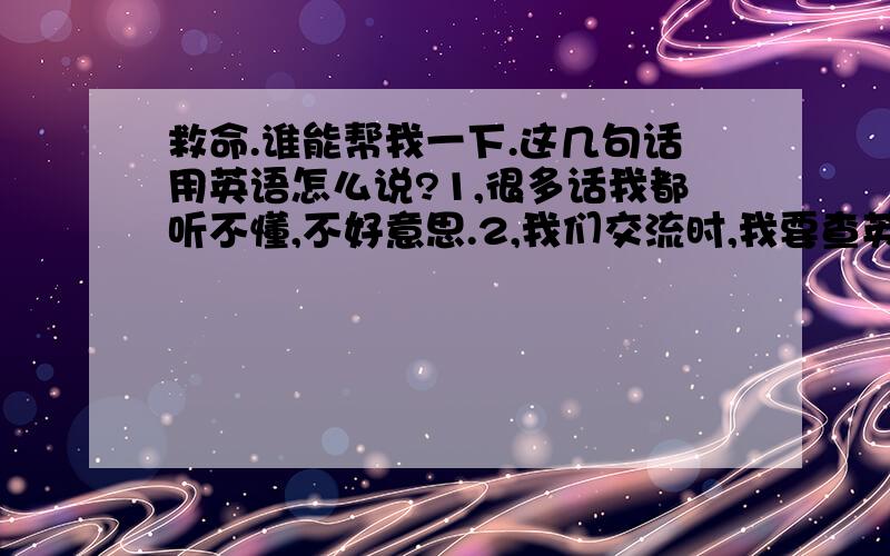 救命.谁能帮我一下.这几句话用英语怎么说?1,很多话我都听不懂,不好意思.2,我们交流时,我要查英汉字典,所以回的慢,请见谅.3,没看懂啊,不好意思.这几句用英语怎么说?在线等0 0!