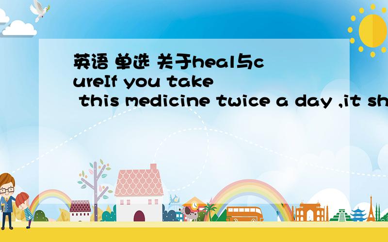 英语 单选 关于heal与cureIf you take this medicine twice a day ,it should___your cold.为什么选 cure 而不选heal求真相...