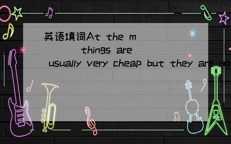 英语填词At the m_____ things are usually very cheap but they are not goodAt the m_____ things are usually very cheap but they are not good 首字母填空