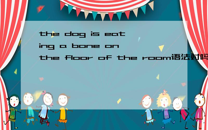 the dog is eating a bone on the floor of the room语法对吗?为什么