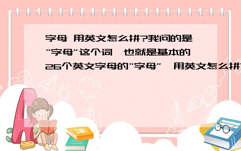 字母 用英文怎么拼?我问的是“字母”这个词,也就是基本的26个英文字母的“字母”,用英文怎么拼?不是 christcross-row 或 crisscross-row 那这两个词一般是用在哪儿啊？