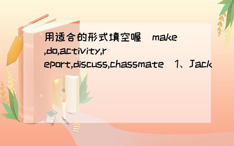 用适合的形式填空喔（make,do,activity,report,discuss,chassmate)1、Jack ___ his homewoek las nigh.2、My mother always _____ cclothes for me.3、Could i invite some _____ to our home.4、The weather _____ says that it will be cloudy tomorrow