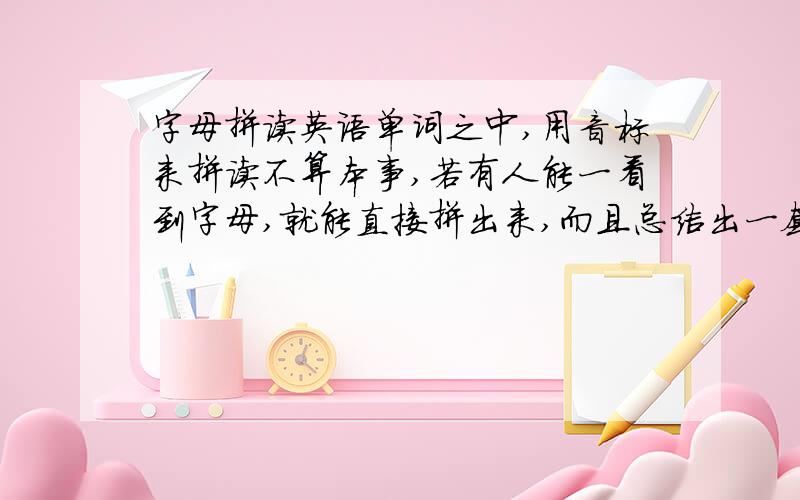 字母拼读英语单词之中,用音标来拼读不算本事,若有人能一看到字母,就能直接拼出来,而且总结出一套规律,那就是太了不起了．（听说现在已经有人做到了,可以拿出来分享吗?）感谢青玉永存