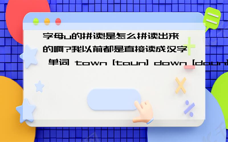 字母u的拼读!是怎么拼读出来的啊?我以前都是直接读成汉字 单词 town [taun] down [daun]我把town发成了 汉语拼音的 tang。因该是发错了吧？因该是怎样的发音？怎样的舌位啊？我总是拼读成汉语ru