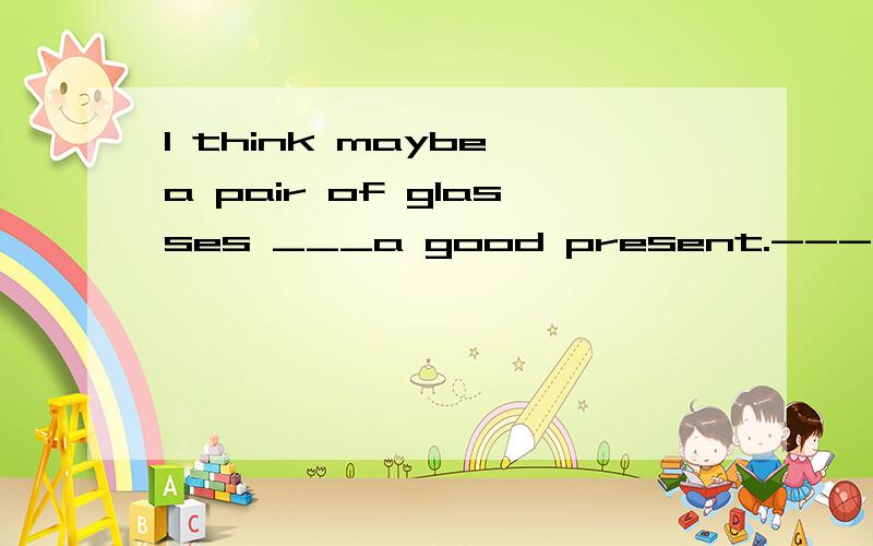 I think maybe a pair of glasses ___a good present.---You are right.A.are.B.is.C.does.D.becomeMy father asks me____some flowers ,too.A.buys.B.to buy.C.buying.D.