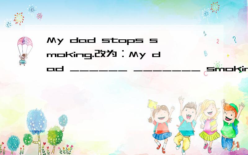 My dad stops smoking.改为：My dad ______ _______ smoking.同义句转换.Don't make a noise in the classroom.改为：_______ _______ a noise in the classroom.