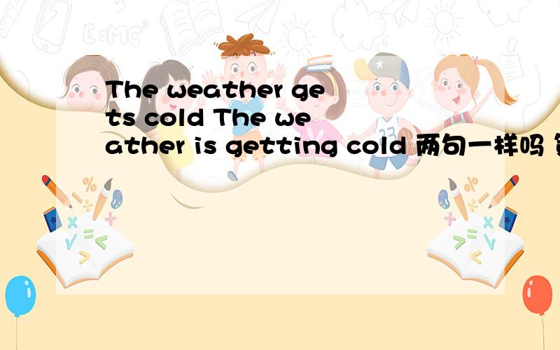 The weather gets cold The weather is getting cold 两句一样吗 第二句怎样分主谓宾吖