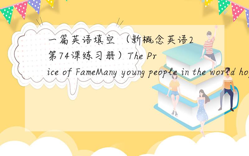 一篇英语填空 （新概念英语2第74课练习册）The Price of FameMany young people in the world hope to be famous like 1 __________ stars,but it 2 ___________be very much fun if everyone in the street 3 ___________ you.People approach the f