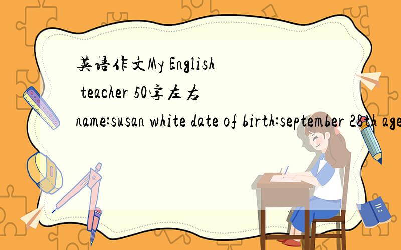 英语作文My English teacher 50字左右name:susan white date of birth:september 28th age:23 nationality:english job:english teacher favorite sport:swimming favorite food:chinese dumplings favorite color:white