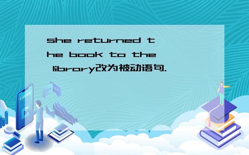 she returned the book to the library改为被动语句.