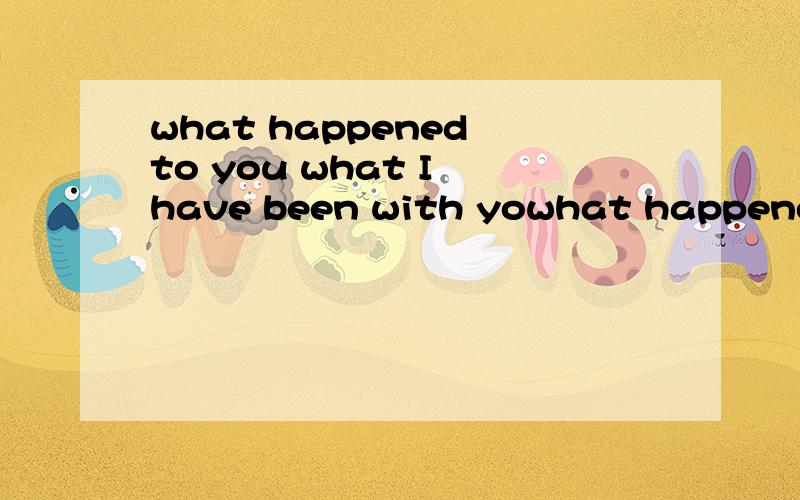 what happened to you what I have been with yowhat happened to you what I have been with you.这两个有什么区别,找了半天也没符合这个with的介词用法,只能靠猜