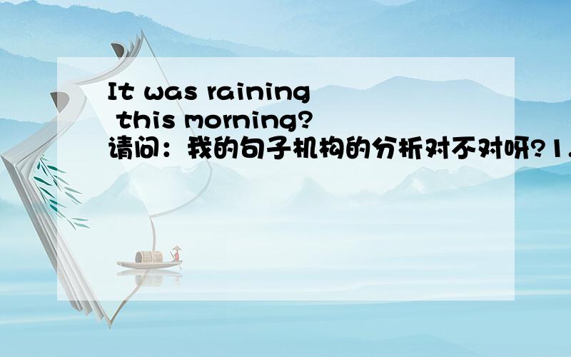 It was raining this morning?请问：我的句子机构的分析对不对呀?1.主语——“morning”；定语——“this”2.系动词——“was” ；表语——“raining”如果以上分析的不对,那下面的对吗?1.主语——it
