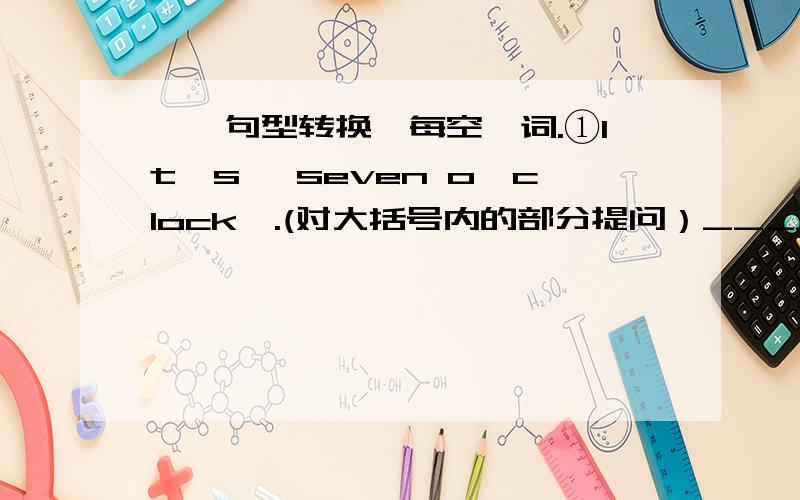 一、句型转换,每空一词.①It's {seven o'clock}.(对大括号内的部分提问）_____ _____ is it?②We have to study for the math test.(改为否定句）We ____ ____ ____ study for the math test.③It is {the first of May} today.(对大