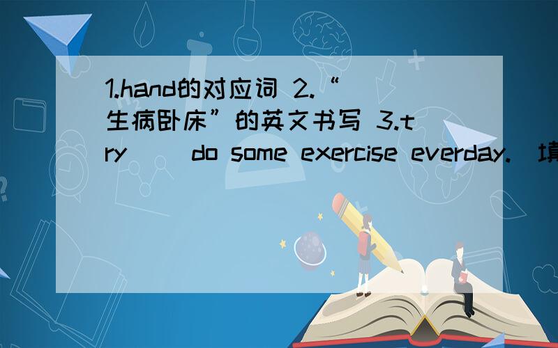 1.hand的对应词 2.“生病卧床”的英文书写 3.try( )do some exercise everday.（填介词）4.move the desks( )the left,please.（填介词）5.we often do some exercise( )our pe teacher( )pe lessons.（填介词）