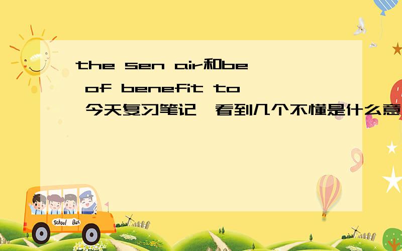 the sen air和be of benefit to 今天复习笔记,看到几个不懂是什么意思的会的帮一下第二个短语,不知道是不是当时顺序记错了还是那里不对,我老是看的怪怪的,如果记错了,知道正确的写法请帮我修