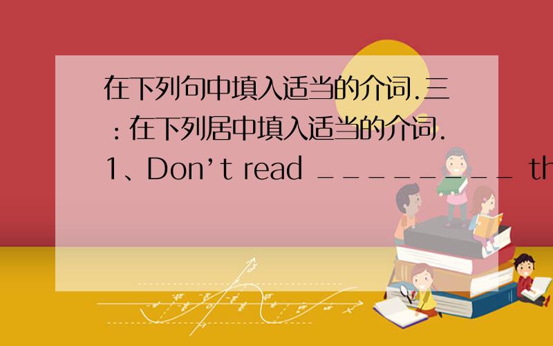 在下列句中填入适当的介词.三：在下列居中填入适当的介词.1、Don’t read ________ the sun.it’s bad ________ your eyes.2.Tom is my deskmate.So he is ______________me.3.Which grade are you ___________?I’m in Grade Three.4、