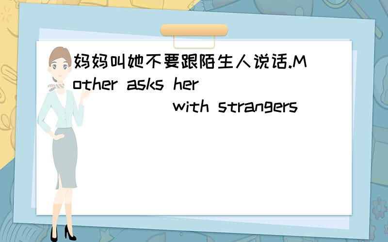 妈妈叫她不要跟陌生人说话.Mother asks her_ _ _ _with strangers