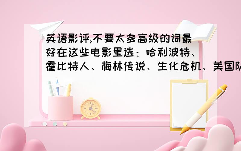 英语影评,不要太多高级的词最好在这些电影里选：哈利波特、霍比特人、梅林传说、生化危机、美国队长、变形金刚、钢铁侠、蜘蛛侠