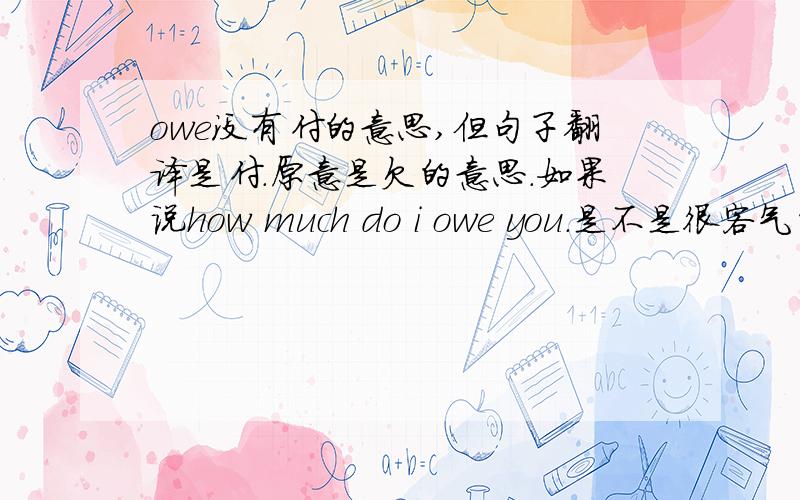 owe没有付的意思,但句子翻译是付.原意是欠的意思.如果说how much do i owe you.是不是很客气的说法?How much do I owe you, sir?我要付你多少钱,先生?