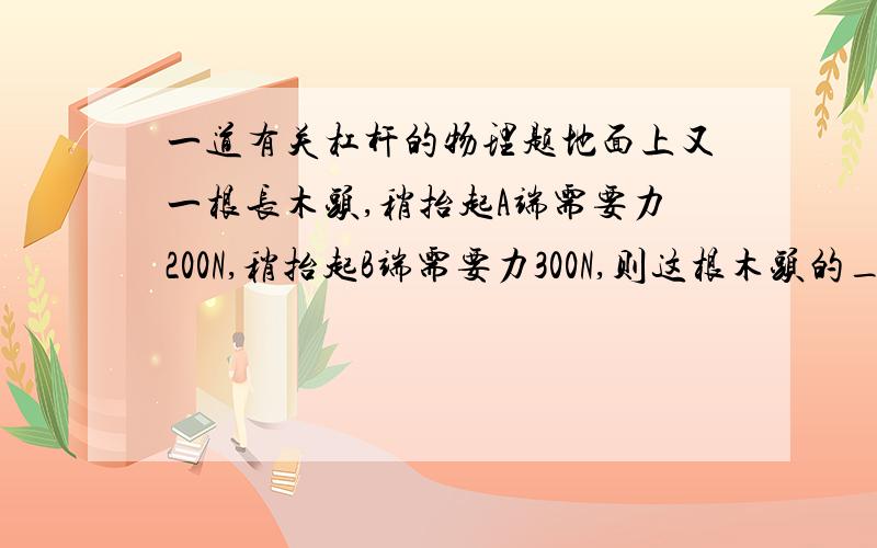 一道有关杠杆的物理题地面上又一根长木头,稍抬起A端需要力200N,稍抬起B端需要力300N,则这根木头的___端较粗,整个木头的重力是___N